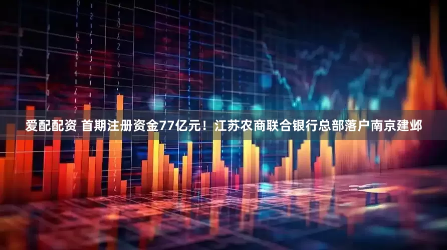 爱配配资 首期注册资金77亿元！江苏农商联合银行总部落户南京建邺