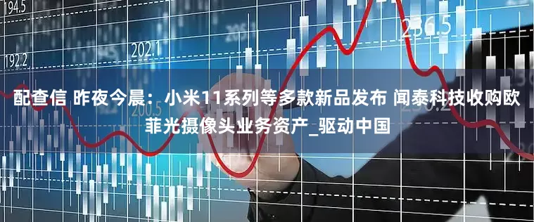 配查信 昨夜今晨：小米11系列等多款新品发布 闻泰科技收购欧菲光摄像头业务资产_驱动中国