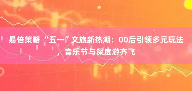 易倍策略 “五一”文旅新热潮：00后引领多元玩法，音乐节与深度游齐飞