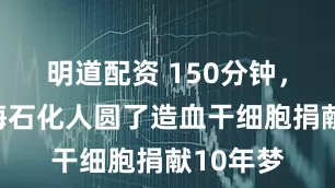 明道配资 150分钟，这名上海石化人圆了造血干细胞捐献10年梦