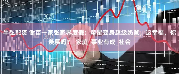 牛弘配资 谢苗一家张家界度假：童星变身超级奶爸，这幸福，你羡慕吗？_家庭_事业有成_社会