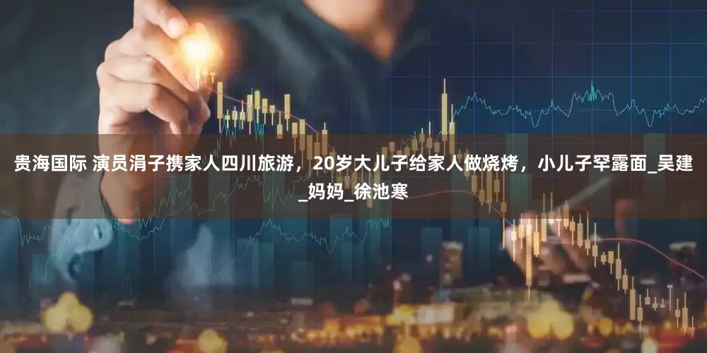 贵海国际 演员涓子携家人四川旅游，20岁大儿子给家人做烧烤，小儿子罕露面_吴建_妈妈_徐池寒
