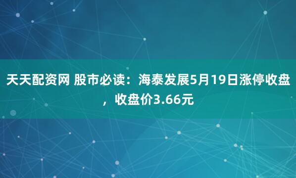 天天配资网 股市必读：海泰发展5月19日涨停收盘，收盘价3.66元