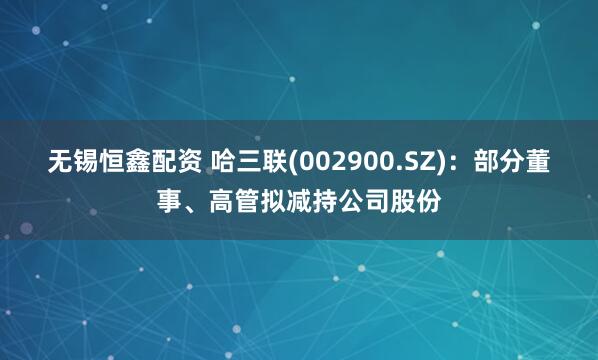 无锡恒鑫配资 哈三联(002900.SZ)：部分董事、高管拟减持公司股份
