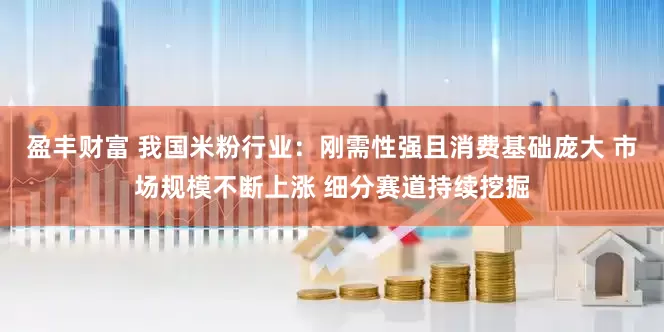 盈丰财富 我国米粉行业：刚需性强且消费基础庞大 市场规模不断上涨 细分赛道持续挖掘