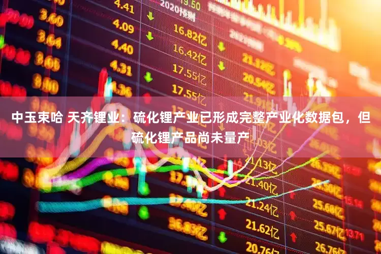 中玉束哈 天齐锂业：硫化锂产业已形成完整产业化数据包，但硫化锂产品尚未量产