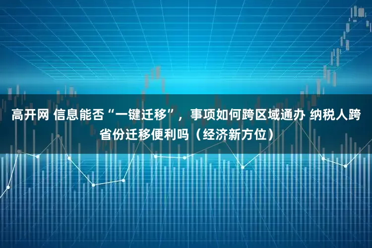 高开网 信息能否“一键迁移”，事项如何跨区域通办 纳税人跨省份迁移便利吗（经济新方位）