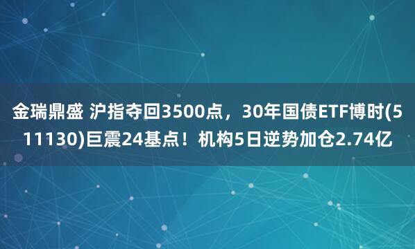 金瑞鼎盛 沪指夺回3500点，30年国债ETF博时(511130)巨震24基点！机构5日逆势加仓2.74亿