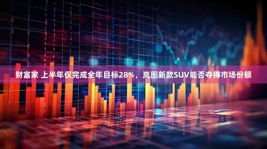 财富家 上半年仅完成全年目标28%，岚图新款SUV能否夺得市场份额