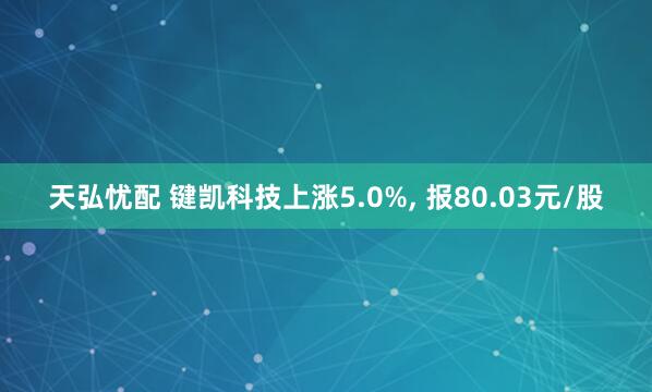 天弘忧配 键凯科技上涨5.0%, 报80.03元/股