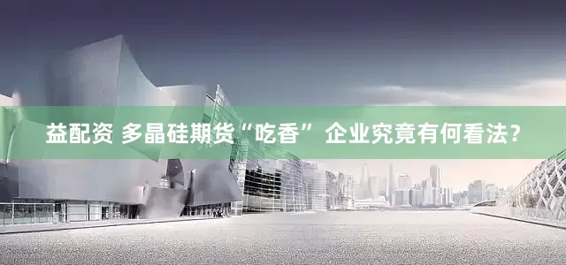 益配资 多晶硅期货“吃香” 企业究竟有何看法？