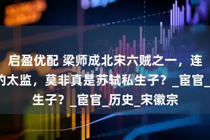启盈优配 梁师成北宋六贼之一，连蔡京都忌惮的太监，莫非真是苏轼私生子？_宦官_历史_宋徽宗