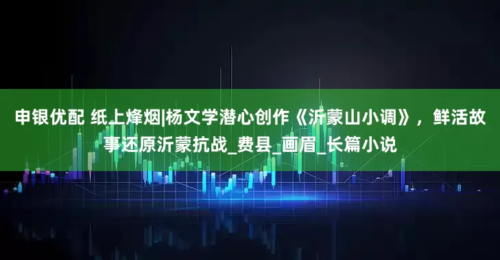 申银优配 纸上烽烟|杨文学潜心创作《沂蒙山小调》，鲜活故事还原沂蒙抗战_费县_画眉_长篇小说