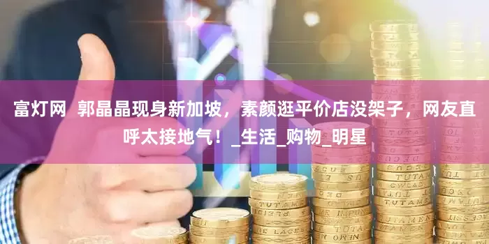 富灯网  郭晶晶现身新加坡，素颜逛平价店没架子，网友直呼太接地气！_生活_购物_明星