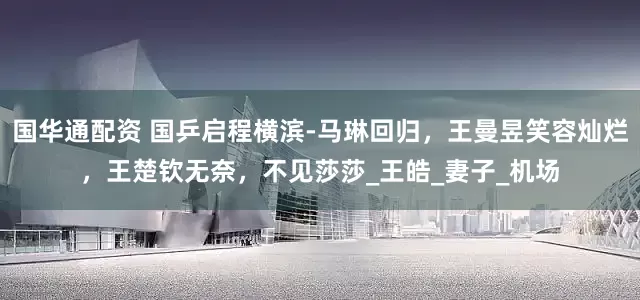 国华通配资 国乒启程横滨-马琳回归，王曼昱笑容灿烂，王楚钦无奈，不见莎莎_王皓_妻子_机场