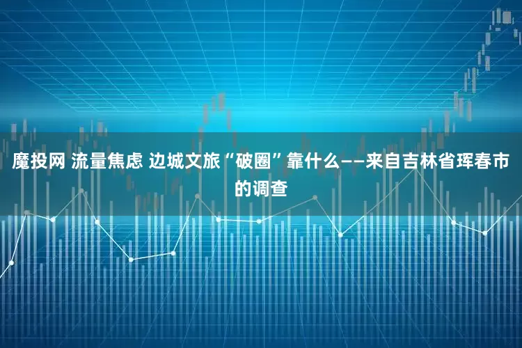 魔投网 流量焦虑 边城文旅“破圈”靠什么——来自吉林省珲春市的调查