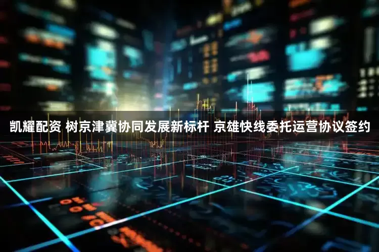 凯耀配资 树京津冀协同发展新标杆 京雄快线委托运营协议签约