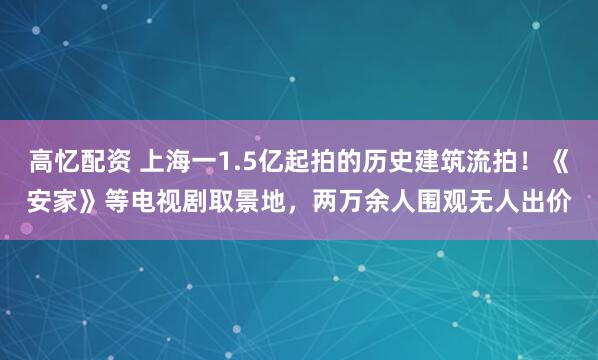 高忆配资 上海一1.5亿起拍的历史建筑流拍！《安家》等电视剧取景地，两万余人围观无人出价