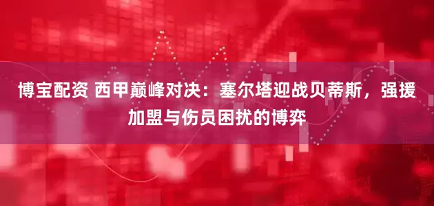 博宝配资 西甲巅峰对决：塞尔塔迎战贝蒂斯，强援加盟与伤员困扰的博弈
