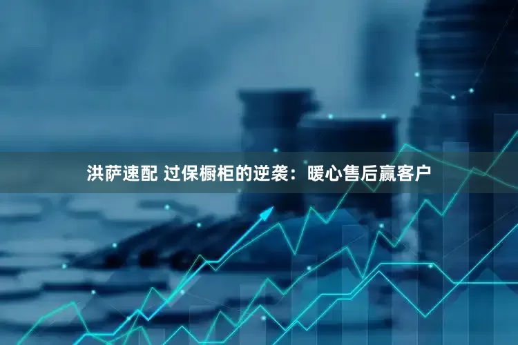 洪萨速配 过保橱柜的逆袭：暖心售后赢客户