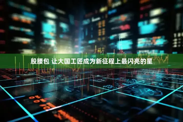 股腰包 让大国工匠成为新征程上最闪亮的星