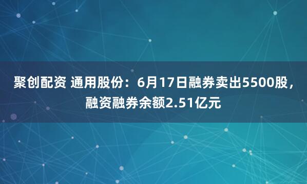 聚创配资 通用股份:6月17日融券卖出5500股,融资融券余额2.51亿元