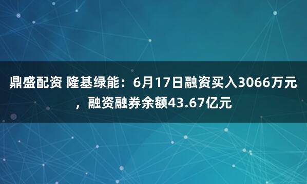 鼎盛配资 隆基绿能：6月17日融资买入3066万元，融资融券余额43.67亿元