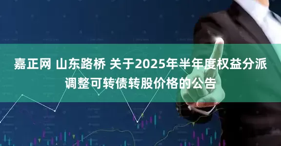 嘉正网 山东路桥 关于2025年半年度权益分派调整可转债转股价格的公告