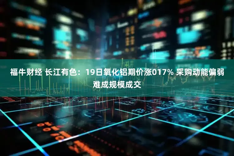 福牛财经 长江有色:19日氧化铝期价涨017% 采购动能偏弱难成规模成交