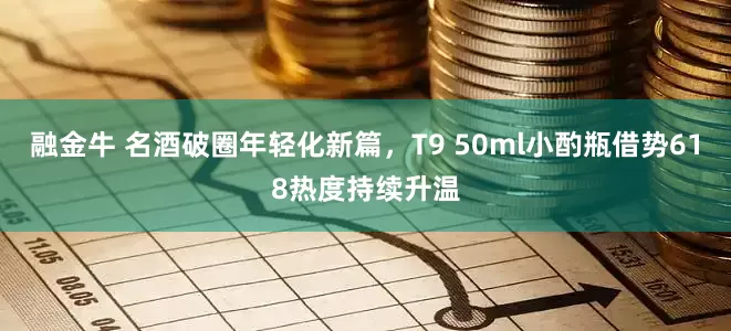 融金牛 名酒破圈年轻化新篇，T9 50ml小酌瓶借势618热度持续升温