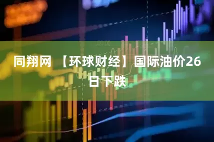同翔网 【环球财经】国际油价26日下跌